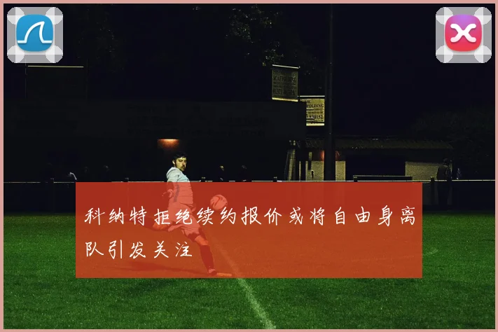 科纳特拒绝续约报价或将自由身离队引发关注