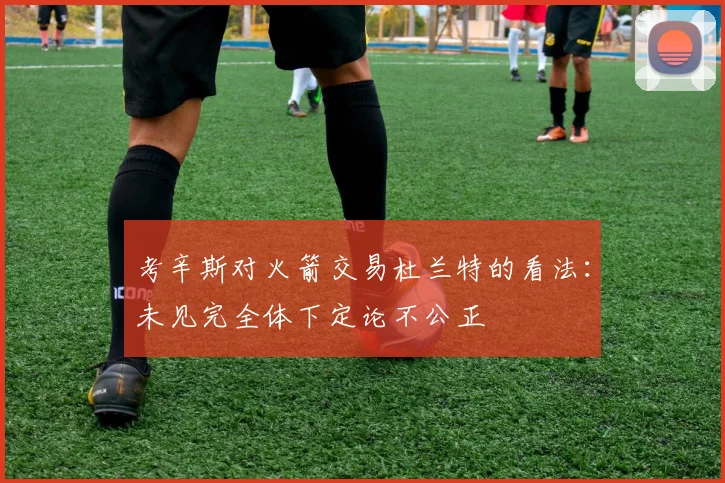 考辛斯对火箭交易杜兰特的看法：未见完全体下定论不公正