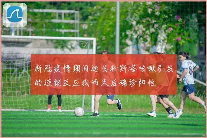 新冠疫情期间迭戈科斯塔咳嗽引发的连锁反应我两天后确诊阳性