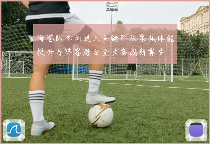 海港队冬训进入关键阶段聚焦体能提升与阵容磨合全力备战新赛季