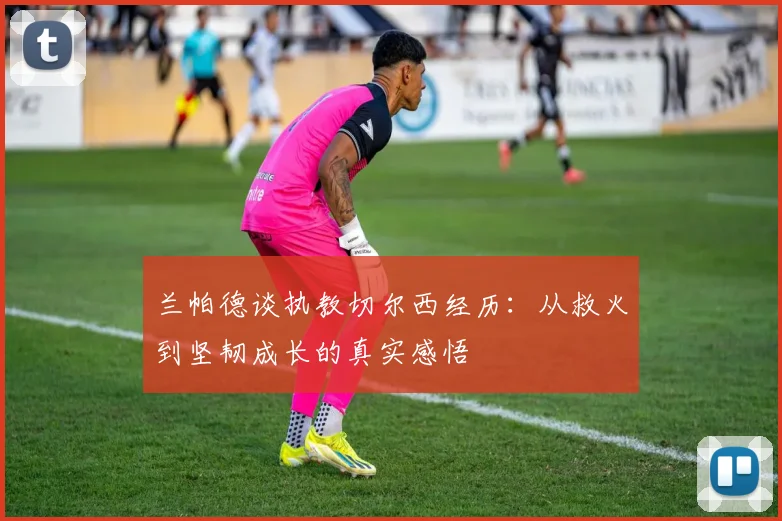 兰帕德谈执教切尔西经历：从救火到坚韧成长的真实感悟