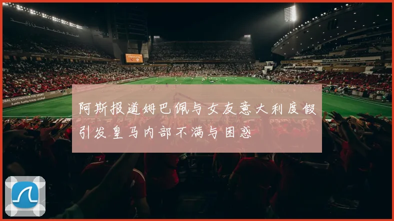 阿斯报道姆巴佩与女友意大利度假引发皇马内部不满与困惑