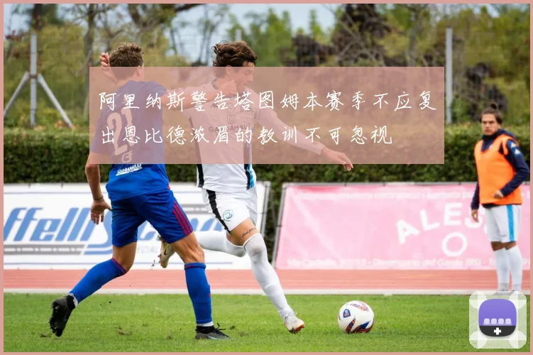 阿里纳斯警告塔图姆本赛季不应复出恩比德浓眉的教训不可忽视