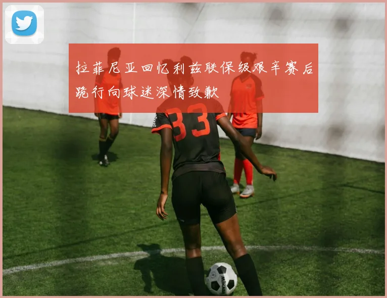 拉菲尼亚回忆利兹联保级艰辛赛后跪行向球迷深情致歉