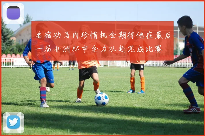 名宿劝马内珍惜机会期待他在最后一届非洲杯中全力以赴完成比赛