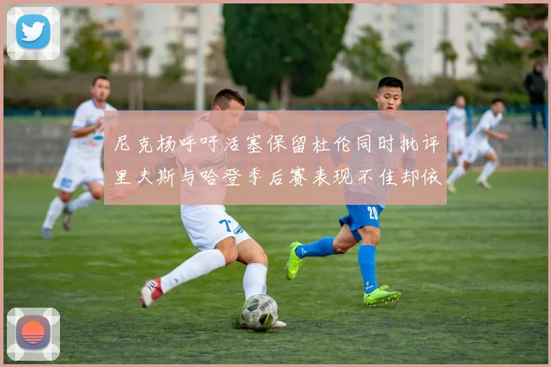 尼克杨呼吁活塞保留杜伦同时批评里夫斯与哈登季后赛表现不佳却依然高薪