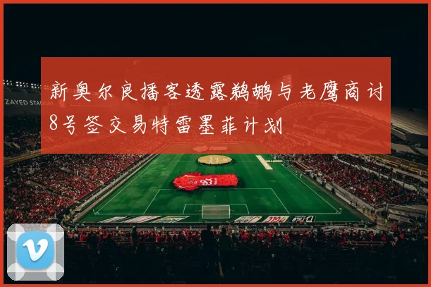 新奥尔良播客透露鹈鹕与老鹰商讨8号签交易特雷墨菲计划