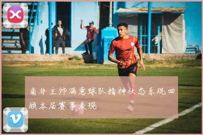 南非主帅满意球队精神状态乐观回顾本届赛事表现