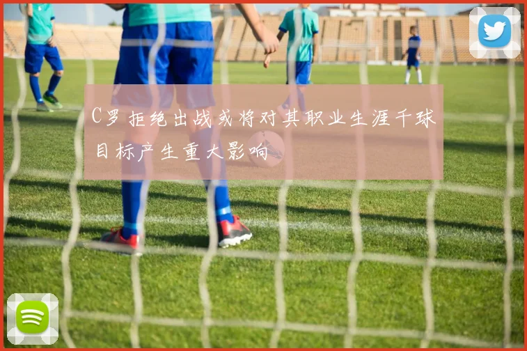 C罗拒绝出战或将对其职业生涯千球目标产生重大影响