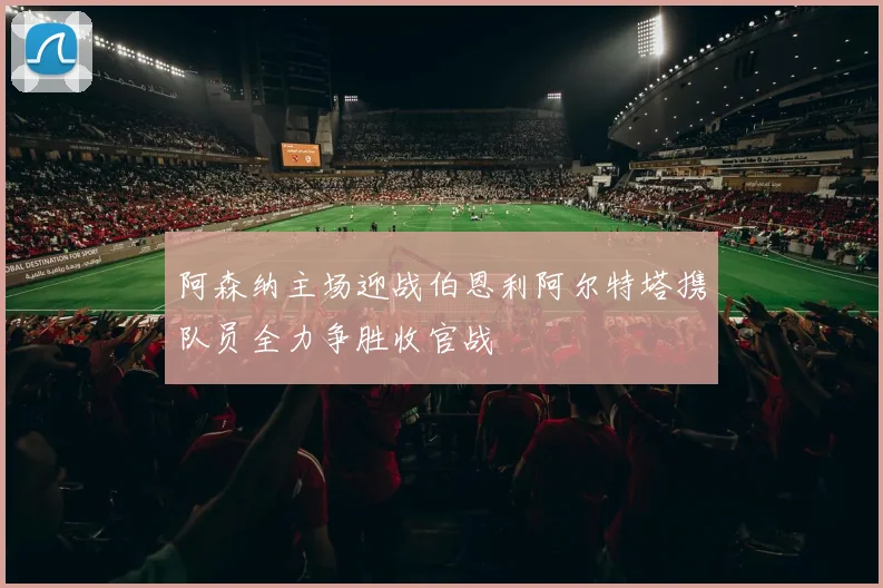 阿森纳主场迎战伯恩利阿尔特塔携队员全力争胜收官战