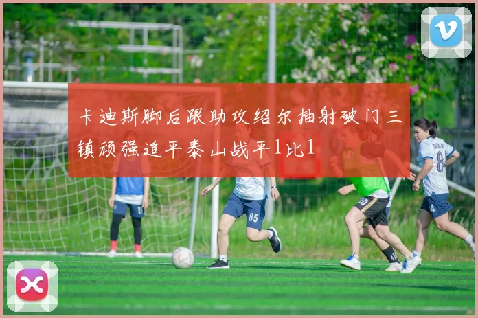 卡迪斯脚后跟助攻绍尔抽射破门三镇顽强追平泰山战平1比1
