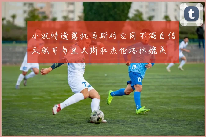 小波特透露托马斯对合同不满自信天赋可与里夫斯和杰伦格林媲美