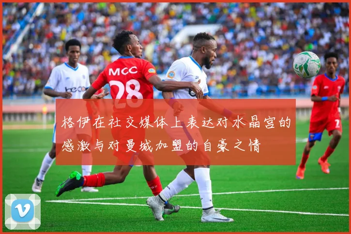格伊在社交媒体上表达对水晶宫的感激与对曼城加盟的自豪之情