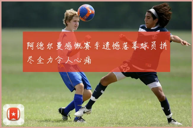 阿德尔曼感慨赛季遗憾落幕球员拼尽全力令人心痛