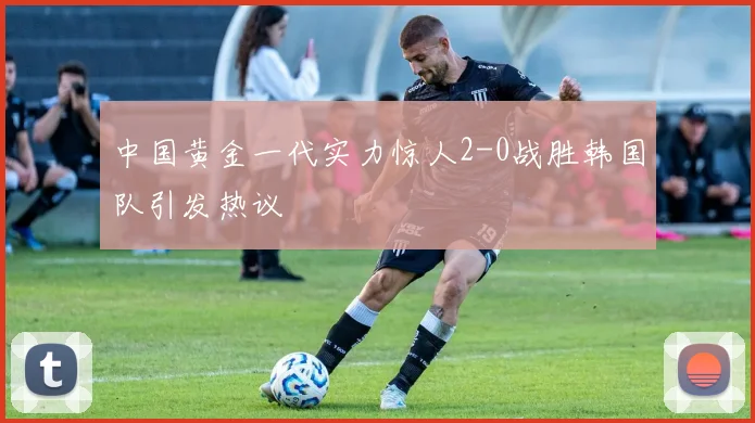 中国黄金一代实力惊人2-0战胜韩国队引发热议