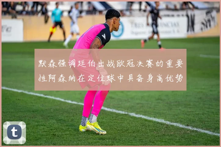 默森强调廷伯出战欧冠决赛的重要性阿森纳在定位球中具备身高优势