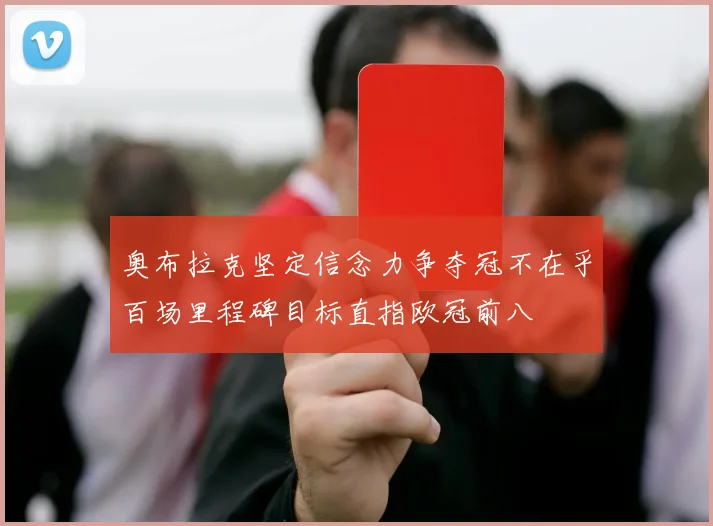 奥布拉克坚定信念力争夺冠不在乎百场里程碑目标直指欧冠前八