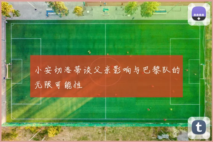 小安切洛蒂谈父亲影响与巴黎队的无限可能性