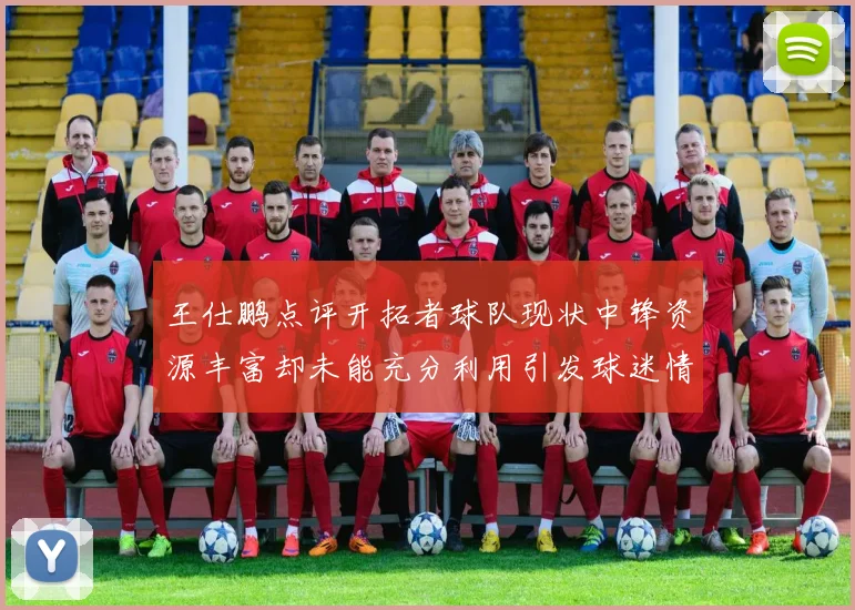 王仕鹏点评开拓者球队现状中锋资源丰富却未能充分利用引发球迷情感交织
