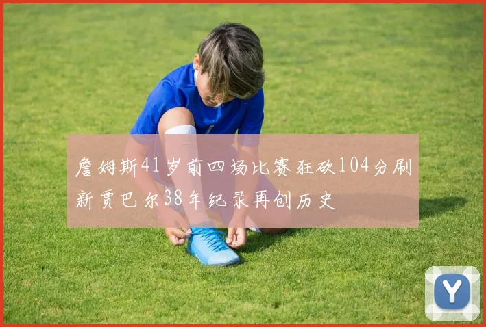 詹姆斯41岁前四场比赛狂砍104分刷新贾巴尔38年纪录再创历史