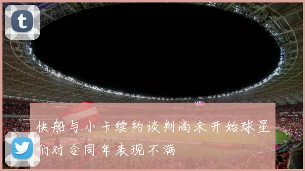 快船与小卡续约谈判尚未开始球星们对合同年表现不满